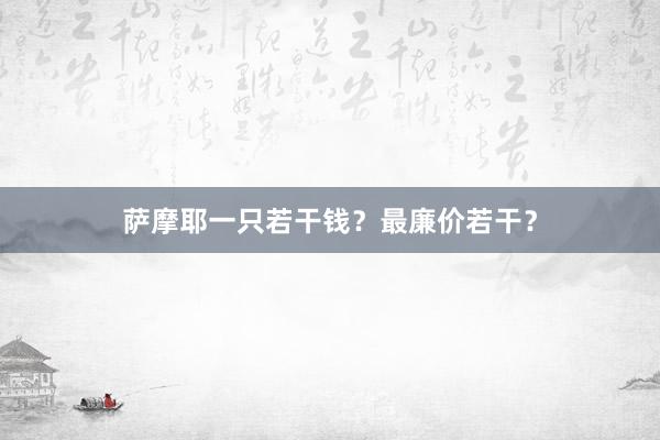 萨摩耶一只若干钱？最廉价若干？